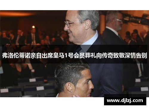 弗洛伦蒂诺亲自出席皇马1号会员葬礼向传奇致敬深情告别