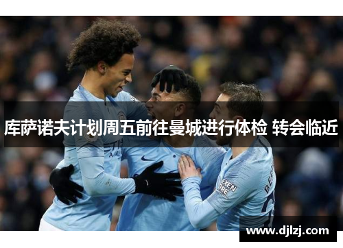 库萨诺夫计划周五前往曼城进行体检 转会临近